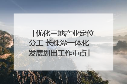 优化三地产业定位分工 长株潭一体化发展划出工作重点