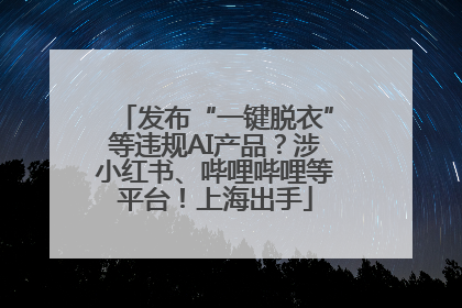 发布“一键脱衣”等违规AI产品？涉小红书、哔哩哔哩等平台！上海出手