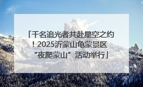 千名追光者共赴星空之约！2025沂蒙山龟蒙景区“夜爬蒙山”活动举行