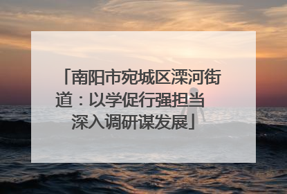 南阳市宛城区溧河街道：以学促行强担当 深入调研谋发展