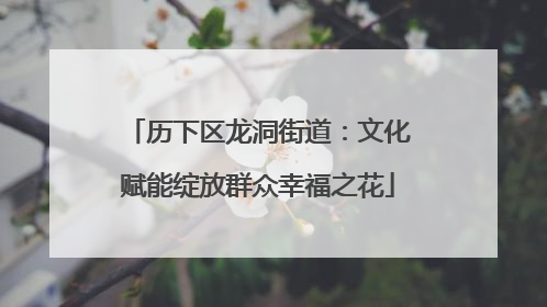 历下区龙洞街道：文化赋能绽放群众幸福之花