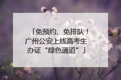 免预约、免排队！广州公安上线高考生办证“绿色通道”