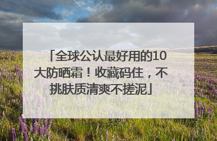 全球公认最好用的10大防晒霜！收藏码住，不挑肤质清爽不搓泥