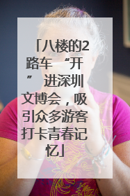 八楼的2路车 “开” 进深圳文博会，吸引众多游客打卡青春记忆