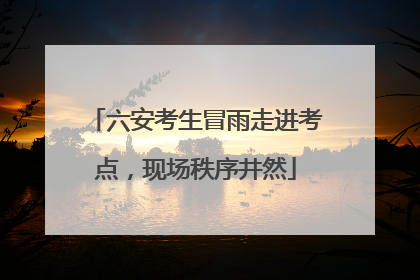六安考生冒雨走进考点，现场秩序井然