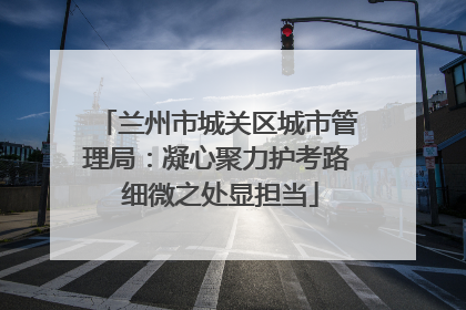 兰州市城关区城市管理局：凝心聚力护考路 细微之处显担当