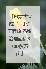 内蒙古完成“三北”工程攻坚战治理面积3700多万亩