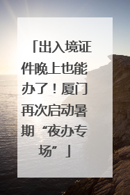 出入境证件晚上也能办了！厦门再次启动暑期“夜办专场”