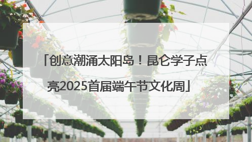 创意潮涌太阳岛！昆仑学子点亮2025首届端午节文化周