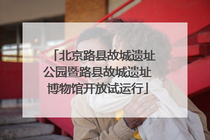 北京路县故城遗址公园暨路县故城遗址博物馆开放试运行