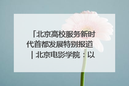 北京高校服务新时代首都发展特别报道｜北京电影学院：以光影为笔 绘就首都高质量发展新画卷
