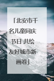 北安市千名儿童同庆节日 共绘友好城市新画卷