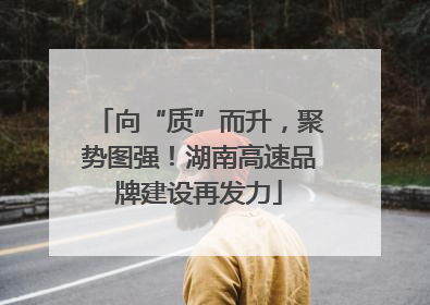 向“质”而升，聚势图强！湖南高速品牌建设再发力