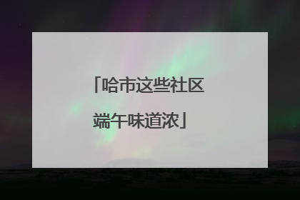 哈市这些社区端午味道浓