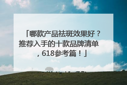 哪款产品祛斑效果好？推荐入手的十款品牌清单，618参考篇！