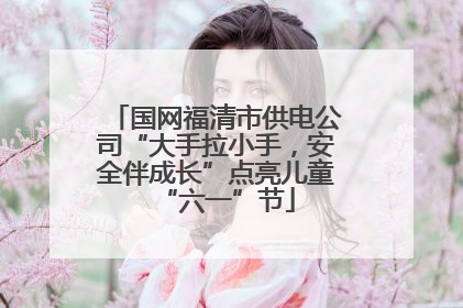 国网福清市供电公司“大手拉小手，安全伴成长”点亮儿童“六一”节