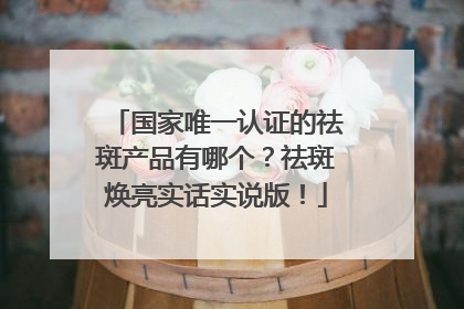 国家唯一认证的祛斑产品有哪个？祛斑焕亮实话实说版！
