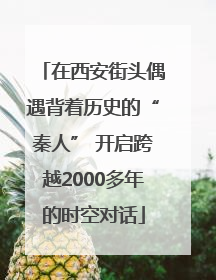 在西安街头偶遇背着历史的“秦人” 开启跨越2000多年的时空对话