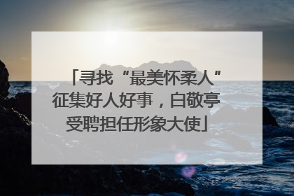 寻找“最美怀柔人”征集好人好事，白敬亭受聘担任形象大使