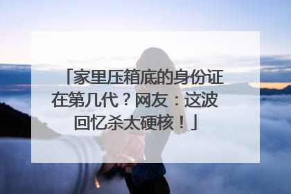 家里压箱底的身份证在第几代？网友：这波回忆杀太硬核！