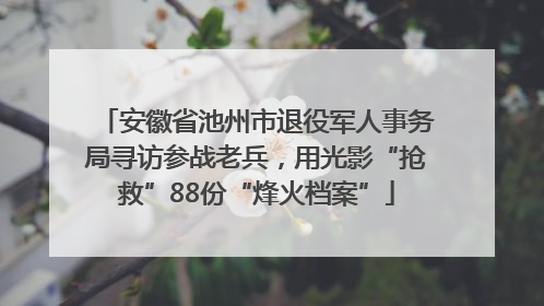 安徽省池州市退役军人事务局寻访参战老兵，用光影“抢救”88份“烽火档案”