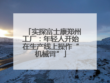 实探富士康郑州工厂：年轻人开始在生产线上操作“机械臂”