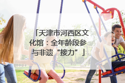 天津市河西区文化馆：全年龄段参与非遗“接力”