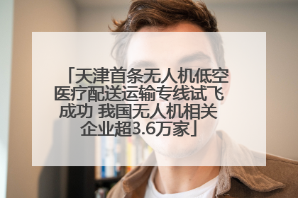天津首条无人机低空医疗配送运输专线试飞成功 我国无人机相关企业超3.6万家