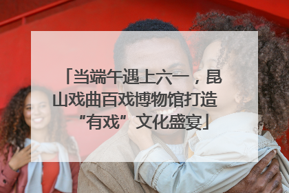 当端午遇上六一，昆山戏曲百戏博物馆打造“有戏”文化盛宴
