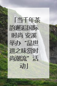 当千年茶韵邂逅国际时尚 安溪举办“品世遗之味赏时尚潮流”活动