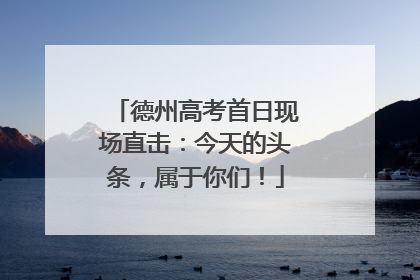 德州高考首日现场直击：今天的头条，属于你们！
