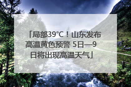 局部39℃！山东发布高温黄色预警 5日—9日将出现高温天气