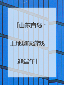 山东青岛：工地趣味游戏迎端午