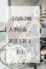 山东2地人事任命，涉县（区）长