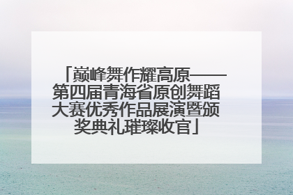 巅峰舞作耀高原——第四届青海省原创舞蹈大赛优秀作品展演暨颁奖典礼璀璨收官