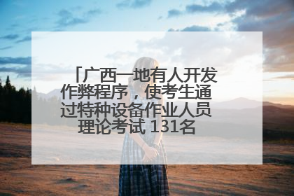 广西一地有人开发作弊程序，使考生通过特种设备作业人员理论考试 131名考生证书被撤销