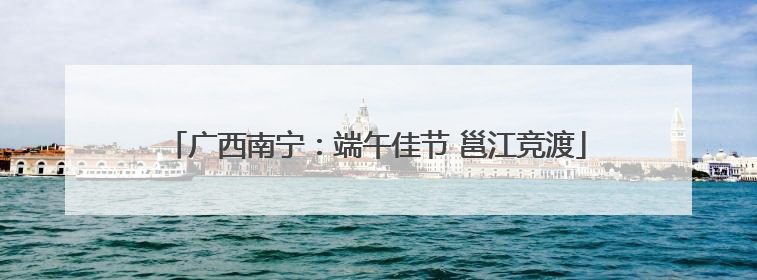 广西南宁：端午佳节 邕江竞渡