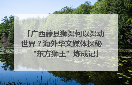 广西藤县狮舞何以舞动世界？海外华文媒体探秘“东方狮王”炼成记