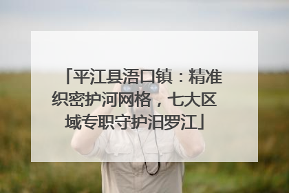 平江县浯口镇:精准织密护河网格,七大区域专职守护汨罗江