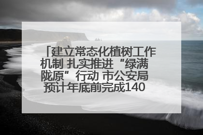 建立常态化植树工作机制 扎实推进“绿满陇原”行动 市公安局预计年底前完成1402亩绿化任务