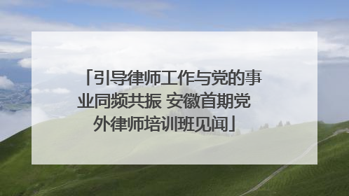 引导律师工作与党的事业同频共振 安徽首期党外律师培训班见闻