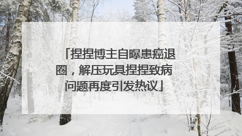 捏捏博主自曝患癌退圈，解压玩具捏捏致病问题再度引发热议
