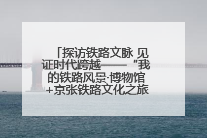 探访铁路文脉 见证时代跨越——“我的铁路风景·博物馆+京张铁路文化之旅”活动在京启动