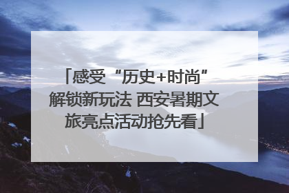 感受“历史+时尚” 解锁新玩法 西安暑期文旅亮点活动抢先看