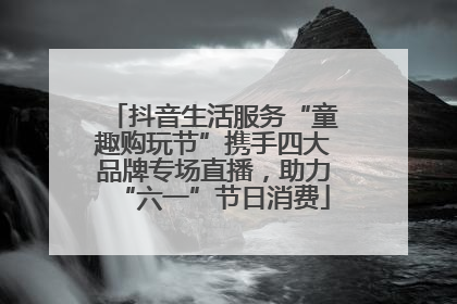 抖音生活服务“童趣购玩节”携手四大品牌专场直播，助力“六一”节日消费