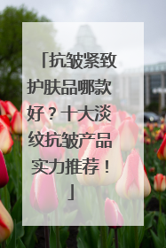抗皱紧致护肤品哪款好？十大淡纹抗皱产品实力推荐！