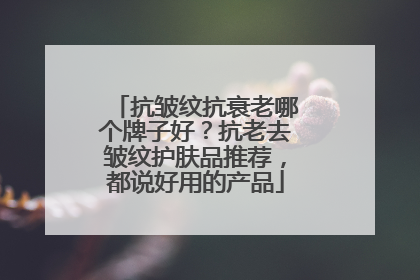 抗皱纹抗衰老哪个牌子好？抗老去皱纹护肤品推荐，都说好用的产品