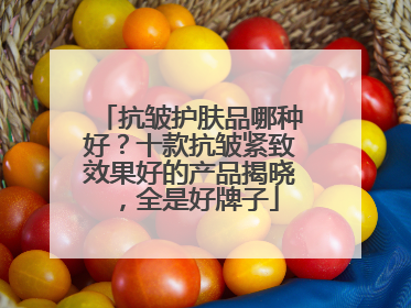 抗皱护肤品哪种好？十款抗皱紧致效果好的产品揭晓，全是好牌子