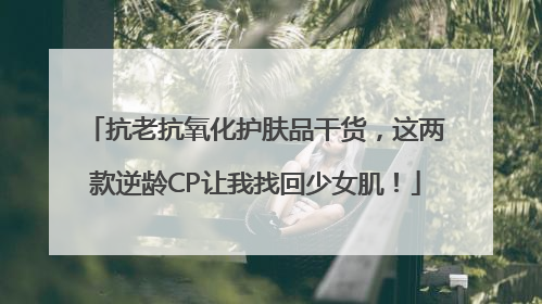 抗老抗氧化护肤品干货，这两款逆龄CP让我找回少女肌！