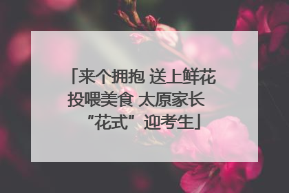 来个拥抱 送上鲜花 投喂美食 太原家长“花式”迎考生